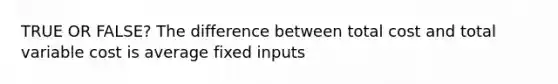 TRUE OR FALSE? The difference between total cost and total variable cost is average fixed inputs