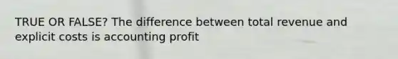 TRUE OR FALSE? The difference between total revenue and explicit costs is accounting profit