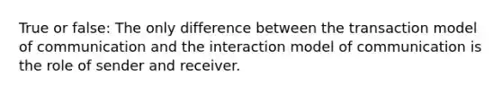 True or false: The only difference between the transaction model of communication and the interaction model of communication is the role of sender and receiver.