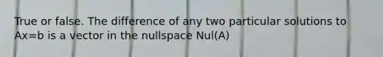 True or false. The difference of any two particular solutions to Ax=b is a vector in the nullspace Nul(A)