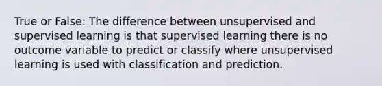 True or False: The difference between unsupervised and supervised learning is that supervised learning there is no outcome variable to predict or classify where unsupervised learning is used with classification and prediction.