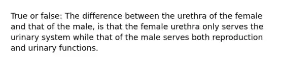 True or false: The difference between the urethra of the female and that of the male, is that the female urethra only serves the urinary system while that of the male serves both reproduction and urinary functions.