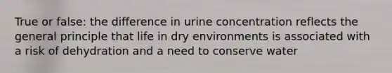 True or false: the difference in urine concentration reflects the general principle that life in dry environments is associated with a risk of dehydration and a need to conserve water