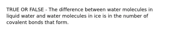 TRUE OR FALSE - The difference between water molecules in liquid water and water molecules in ice is in the number of <a href='https://www.questionai.com/knowledge/kWply8IKUM-covalent-bonds' class='anchor-knowledge'>covalent bonds</a> that form.