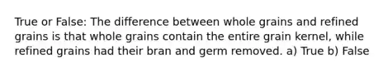 True or False: The difference between whole grains and refined grains is that whole grains contain the entire grain kernel, while refined grains had their bran and germ removed. a) True b) False