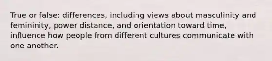 True or false: differences, including views about masculinity and femininity, power distance, and orientation toward time, influence how people from different cultures communicate with one another.