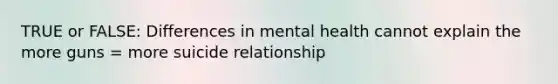 TRUE or FALSE: Differences in mental health cannot explain the more guns = more suicide relationship