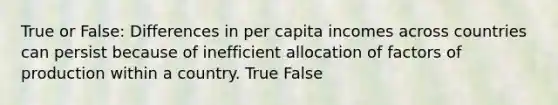 True or False: Differences in per capita incomes across countries can persist because of inefficient allocation of factors of production within a country. True False