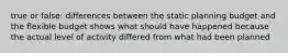 true or false: differences between the static planning budget and the flexible budget shows what should have happened because the actual level of activity differed from what had been planned