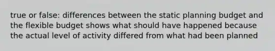 true or false: differences between the static planning budget and the flexible budget shows what should have happened because the actual level of activity differed from what had been planned