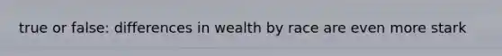 true or false: differences in wealth by race are even more stark