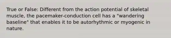 True or False: Different from the action potential of skeletal muscle, the pacemaker-conduction cell has a "wandering baseline" that enables it to be autorhythmic or myogenic in nature.