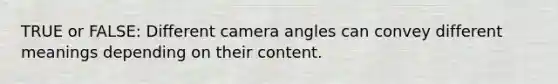 TRUE or FALSE: Different camera angles can convey different meanings depending on their content.