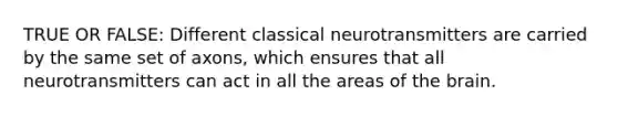 TRUE OR FALSE: Different classical neurotransmitters are carried by the same set of axons, which ensures that all neurotransmitters can act in all the areas of the brain.