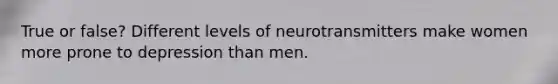 True or false? Different levels of neurotransmitters make women more prone to depression than men.