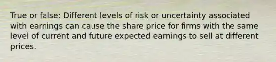 True or false: Different levels of risk or uncertainty associated with earnings can cause the share price for firms with the same level of current and future expected earnings to sell at different prices.