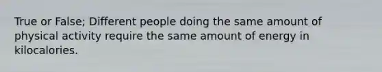 True or False; Different people doing the same amount of physical activity require the same amount of energy in kilocalories.