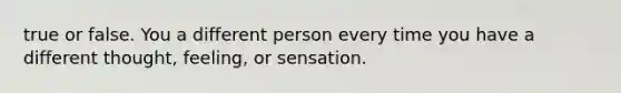 true or false. You a different person every time you have a different thought, feeling, or sensation.