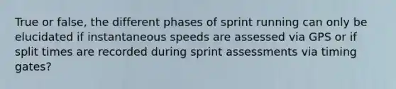 True or false, the different phases of sprint running can only be elucidated if instantaneous speeds are assessed via GPS or if split times are recorded during sprint assessments via timing gates?