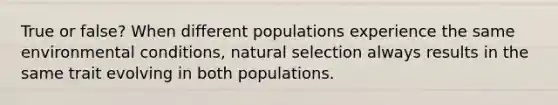 True or false? When different populations experience the same environmental conditions, natural selection always results in the same trait evolving in both populations.