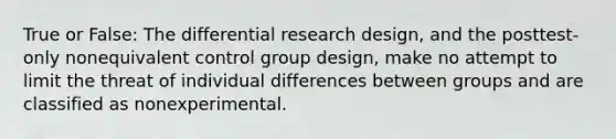 True or False: The differential research design, and the posttest-only nonequivalent control group design, make no attempt to limit the threat of individual differences between groups and are classified as nonexperimental.