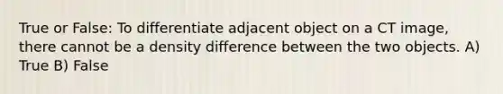 True or False: To differentiate adjacent object on a CT image, there cannot be a density difference between the two objects. A) True B) False