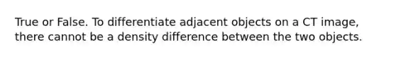 True or False. To differentiate adjacent objects on a CT image, there cannot be a density difference between the two objects.