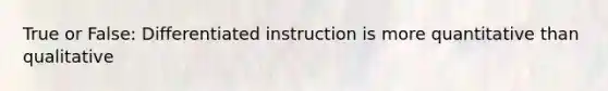 True or False: Differentiated instruction is more quantitative than qualitative