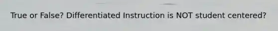 True or False? Differentiated Instruction is NOT student centered?