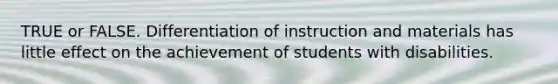 TRUE or FALSE. Differentiation of instruction and materials has little effect on the achievement of students with disabilities.