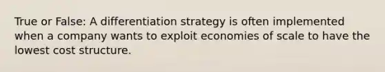 True or False: A differentiation strategy is often implemented when a company wants to exploit economies of scale to have the lowest cost structure.