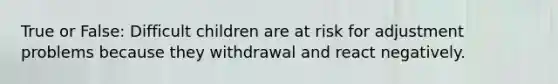 True or False: Difficult children are at risk for adjustment problems because they withdrawal and react negatively.