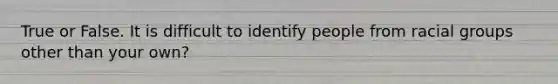 True or False. It is difficult to identify people from racial groups other than your own?