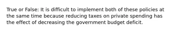 True or False: It is difficult to implement both of these policies at the same time because reducing taxes on private spending has the effect of decreasing the government budget deficit.