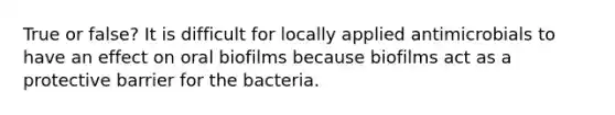 True or false? It is difficult for locally applied antimicrobials to have an effect on oral biofilms because biofilms act as a protective barrier for the bacteria.