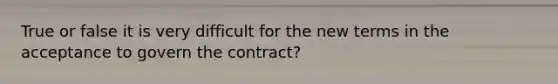 True or false it is very difficult for the new terms in the acceptance to govern the contract?