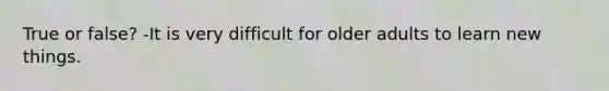 True or false? -It is very difficult for older adults to learn new things.