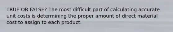 TRUE OR FALSE? The most difficult part of calculating accurate unit costs is determining the proper amount of direct material cost to assign to each product.