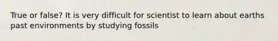 True or false? It is very difficult for scientist to learn about earths past environments by studying fossils