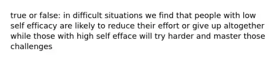 true or false: in difficult situations we find that people with low self efficacy are likely to reduce their effort or give up altogether while those with high self efface will try harder and master those challenges