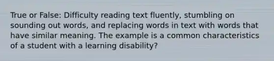 True or False: Difficulty reading text fluently, stumbling on sounding out words, and replacing words in text with words that have similar meaning. The example is a common characteristics of a student with a learning disability?