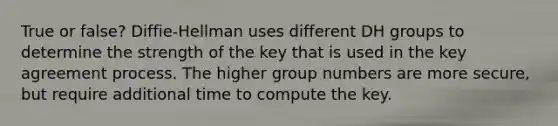 True or false? Diffie-Hellman uses different DH groups to determine the strength of the key that is used in the key agreement process. The higher group numbers are more secure, but require additional time to compute the key.