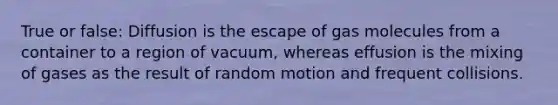 True or false: Diffusion is the escape of gas molecules from a container to a region of vacuum, whereas effusion is the mixing of gases as the result of random motion and frequent collisions.