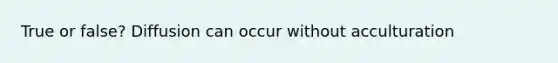 True or false? Diffusion can occur without acculturation