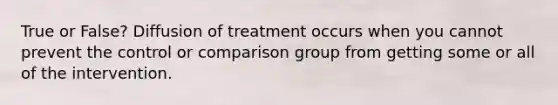 True or False? Diffusion of treatment occurs when you cannot prevent the control or comparison group from getting some or all of the intervention.