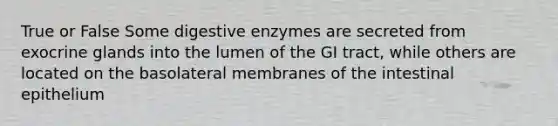 True or False Some digestive enzymes are secreted from exocrine glands into the lumen of the GI tract, while others are located on the basolateral membranes of the intestinal epithelium