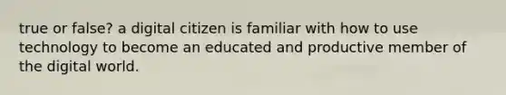 true or false? a digital citizen is familiar with how to use technology to become an educated and productive member of the digital world.