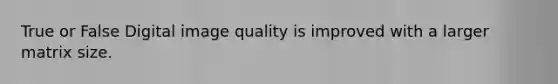 True or False Digital image quality is improved with a larger matrix size.