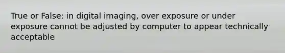 True or False: in digital imaging, over exposure or under exposure cannot be adjusted by computer to appear technically acceptable