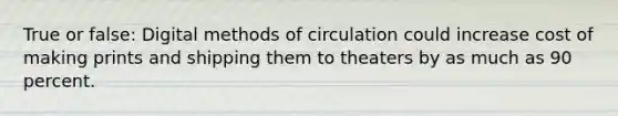 True or false: Digital methods of circulation could increase cost of making prints and shipping them to theaters by as much as 90 percent.